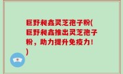 巨野昶鑫灵芝孢子粉(巨野昶鑫推出灵芝孢子粉，助力提升免疫力！)