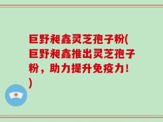 巨野昶鑫灵芝孢子粉(巨野昶鑫推出灵芝孢子粉，助力提升免疫力！)