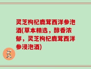 灵芝枸杞鹿茸西洋参泡酒(草本精选，醇香浓郁，灵芝枸杞鹿茸西洋参浸泡酒)
