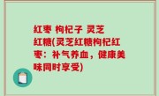 红枣 枸杞子 灵芝 红糖(灵芝红糖枸杞红枣：补气养血，健康美味同时享受)