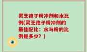 灵芝孢子粉冲剂和水比例(灵芝孢子粉冲剂的最佳配比：水与粉的比例是多少？)