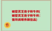 破壁灵芝孢子粉牛奶(破壁灵芝孢子粉牛奶：强效调理养颜佳品)