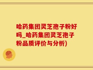 哈药集团灵芝孢子粉好吗_哈药集团灵芝孢子粉品质评价与分析)