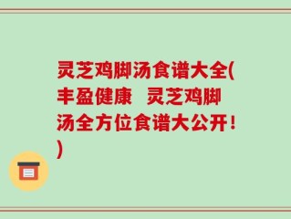 灵芝鸡脚汤食谱大全(丰盈健康  灵芝鸡脚汤全方位食谱大公开！)
