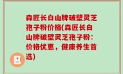 森匠长白山牌破壁灵芝孢子粉价格(森匠长白山牌破壁灵芝孢子粉：价格优惠，健康养生首选)
