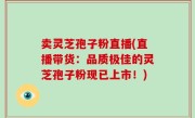 卖灵芝孢子粉直播(直播带货：品质极佳的灵芝孢子粉现已上市！)