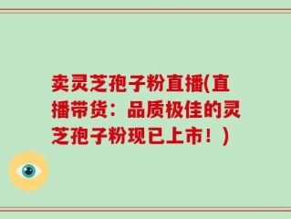 卖灵芝孢子粉直播(直播带货：品质极佳的灵芝孢子粉现已上市！)