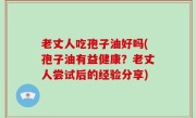 老丈人吃孢子油好吗(孢子油有益健康？老丈人尝试后的经验分享)