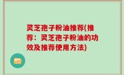 灵芝孢子粉油推荐(推荐：灵芝孢子粉油的功效及推荐使用方法)