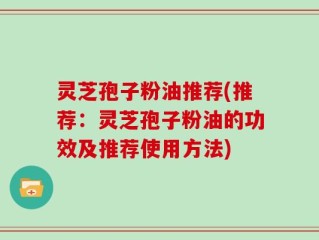灵芝孢子粉油推荐(推荐：灵芝孢子粉油的功效及推荐使用方法)