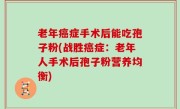 老年癌症手术后能吃孢子粉(战胜癌症：老年人手术后孢子粉营养均衡)