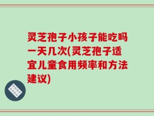 灵芝孢子小孩子能吃吗一天几次(灵芝孢子适宜儿童食用频率和方法建议)