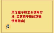 灵芝孢子粉怎么使用方法_灵芝孢子粉的正确使用指南)
