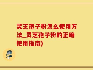 灵芝孢子粉怎么使用方法_灵芝孢子粉的正确使用指南)