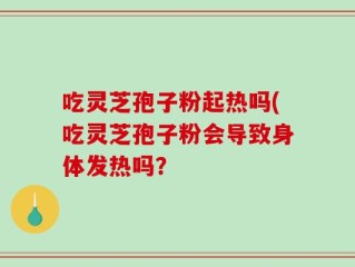 吃灵芝孢子粉起热吗(吃灵芝孢子粉会导致身体发热吗？