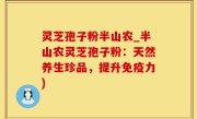 灵芝孢子粉半山农_半山农灵芝孢子粉：天然养生珍品，提升免疫力)