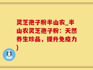 灵芝孢子粉半山农_半山农灵芝孢子粉：天然养生珍品，提升免疫力)