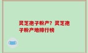 灵芝孢子粉产？灵芝孢子粉产地排行榜