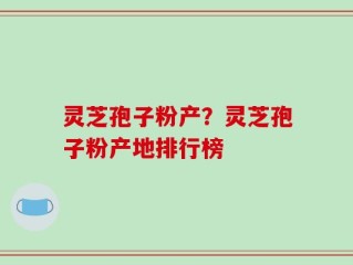 灵芝孢子粉产？灵芝孢子粉产地排行榜