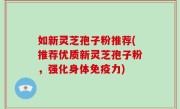 如新灵芝孢子粉推荐(推荐优质新灵芝孢子粉，强化身体免疫力)