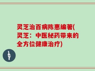 灵芝治百病陈惠编著(灵芝：中医秘药带来的全方位健康治疗)
