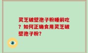 灵芝破壁孢子粉睡前吃？如何正确食用灵芝破壁孢子粉？