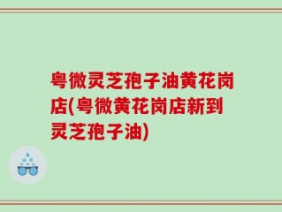 粤微灵芝孢子油黄花岗店(粤微黄花岗店新到灵芝孢子油)