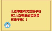 北京哪里有灵芝孢子粉买(北京哪里能买到灵芝孢子粉？)