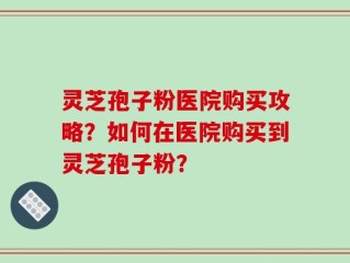 灵芝孢子粉医院购买攻略？如何在医院购买到灵芝孢子粉？