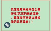 灵芝能煮来吃吗怎么煮好吃(灵芝的美食变身，教你如何烹调口感极佳的灵芝美食！)