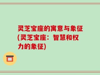 灵芝宝座的寓意与象征(灵芝宝座：智慧和权力的象征)