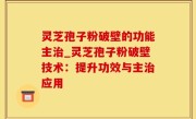 灵芝孢子粉破壁的功能主治_灵芝孢子粉破壁技术：提升功效与主治应用
