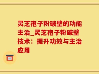 灵芝孢子粉破壁的功能主治_灵芝孢子粉破壁技术：提升功效与主治应用