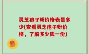 灵芝孢子粉价格表是多少(查看灵芝孢子粉价格，了解多少钱一份)