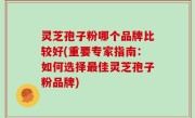 灵芝孢子粉哪个品牌比较好(重要专家指南：如何选择最佳灵芝孢子粉品牌)