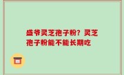 盛爷灵芝孢子粉？灵芝孢子粉能不能长期吃