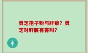 灵芝孢子粉与肝癌？灵芝对肝脏有害吗？