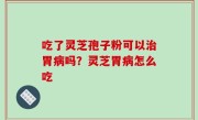 吃了灵芝孢子粉可以治胃病吗？灵芝胃病怎么吃