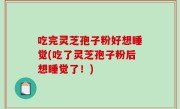 吃完灵芝孢子粉好想睡觉(吃了灵芝孢子粉后想睡觉了！)