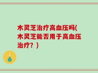 木灵芝治疗高血压吗(木灵芝能否用于高血压治疗？)