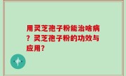 用灵芝孢子粉能治啥病？灵芝孢子粉的功效与应用？