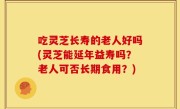 吃灵芝长寿的老人好吗(灵芝能延年益寿吗？老人可否长期食用？)