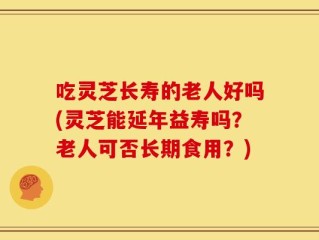吃灵芝长寿的老人好吗(灵芝能延年益寿吗？老人可否长期食用？)