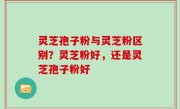 灵芝孢子粉与灵芝粉区别？灵芝粉好，还是灵芝孢子粉好