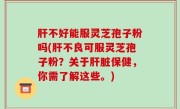 肝不好能服灵芝孢子粉吗(肝不良可服灵芝孢子粉？关于肝脏保健，你需了解这些。)