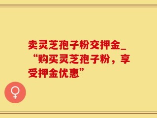 卖灵芝孢子粉交押金_“购买灵芝孢子粉，享受押金优惠”