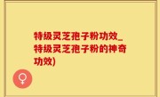 特级灵芝孢子粉功效_特级灵芝孢子粉的神奇功效)