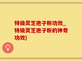 特级灵芝孢子粉功效_特级灵芝孢子粉的神奇功效)