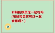 石斛能跟灵芝一起吃吗(石斛和灵芝可以一起食用吗？)