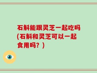 石斛能跟灵芝一起吃吗(石斛和灵芝可以一起食用吗？)